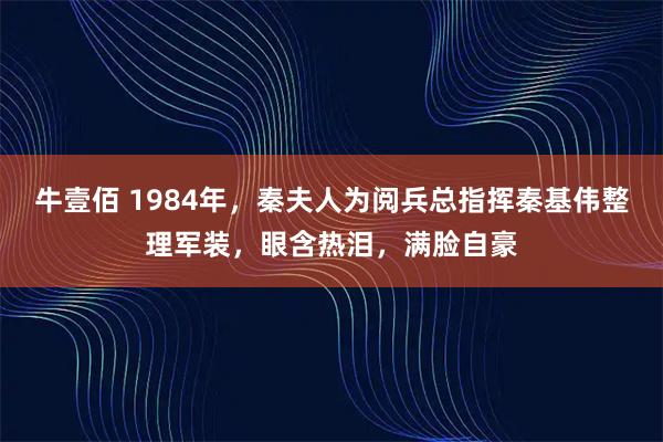 牛壹佰 1984年，秦夫人为阅兵总指挥秦基伟整理军装，眼含热泪，满脸自豪