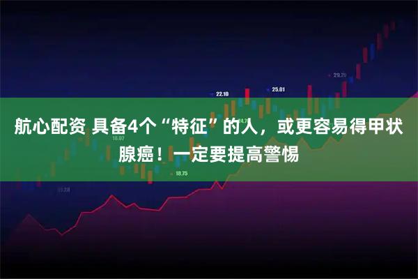 航心配资 具备4个“特征”的人，或更容易得甲状腺癌！一定要提高警惕