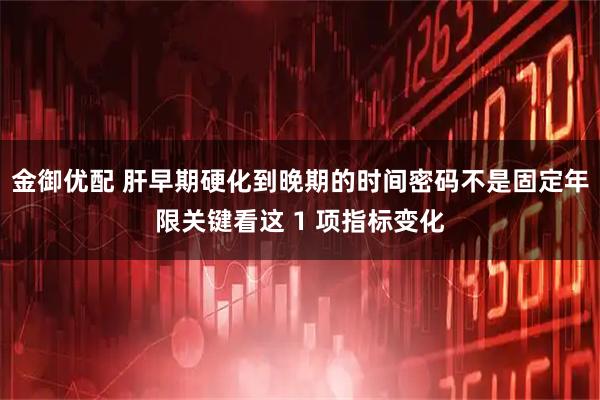 金御优配 肝早期硬化到晚期的时间密码不是固定年限关键看这 1 项指标变化