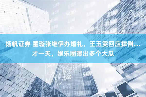 扬帆证券 董璇张维伊办婚礼，王玉雯回应摔倒…才一天，娱乐圈曝出多个大瓜