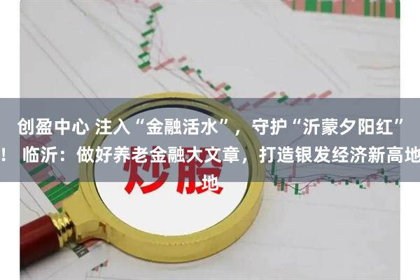 创盈中心 注入“金融活水”，守护“沂蒙夕阳红”！ 临沂：做好养老金融大文章，打造银发经济新高地