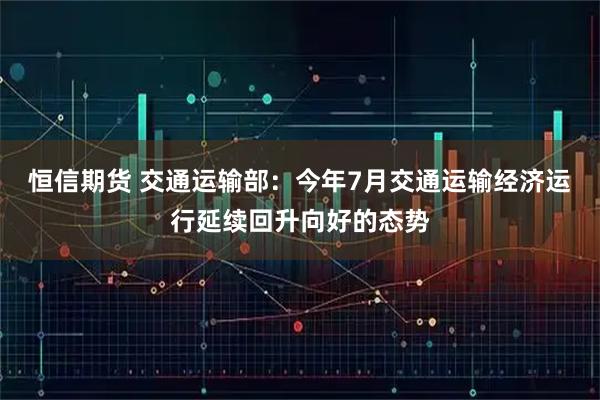 恒信期货 交通运输部：今年7月交通运输经济运行延续回升向好的态势