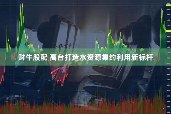 财牛股配 高台打造水资源集约利用新标杆
