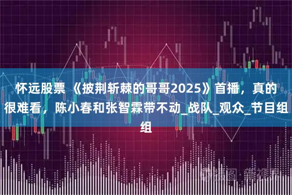怀远股票 《披荆斩棘的哥哥2025》首播，真的很难看，陈小春和张智霖带不动_战队_观众_节目组