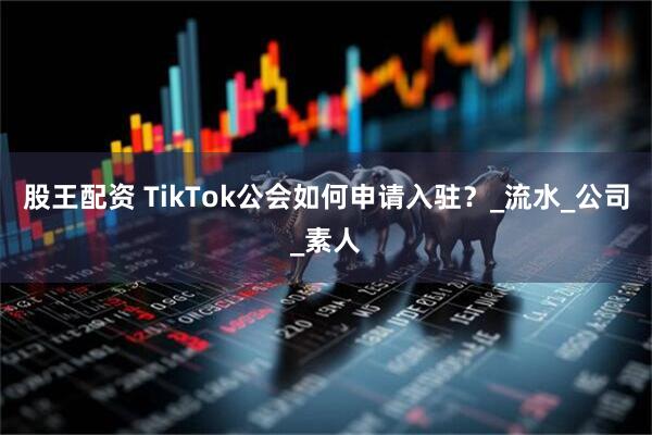 股王配资 TikTok公会如何申请入驻？_流水_公司_素人