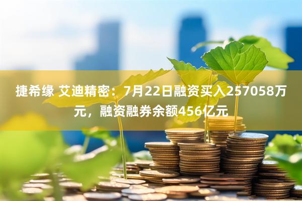捷希缘 艾迪精密：7月22日融资买入257058万元，融资融券余额456亿元